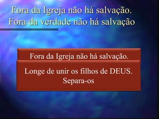 Fora da Igreja não há salvação.
Fora da verdade não há salvação
Fora da Igreja não há salvação.
Fora da caridade não há salvação.
Fora da Igreja não há salvação.
Fora da caridade não há salvação.
Longe de unir os filhos de DEUS.
Separa-os
 