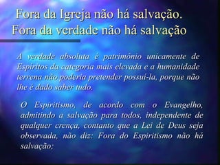 Fora da Igreja não há salvação.
Fora da verdade não há salvação
A verdade absoluta é patrimônio unicamente de
Espíritos da categoria mais elevada e a humanidade
terrena não poderia pretender possuí-la, porque não
lhe é dado saber tudo.
O Espiritismo, de acordo com o Evangelho,
admitindo a salvação para todos, independente de
qualquer crença, contanto que a Lei de Deus seja
observada, não diz: Fora do Espiritismo não há
salvação;
 