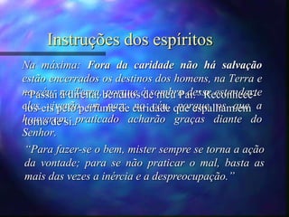Instruções dos espíritos
Na máxima: Fora da caridade não há salvação
estão encerrados os destinos dos homens, na Terra e
no céu; na Terra, porque à sombra desse estandarte
eles viverão em paz; no céu, porque os que a
houverem praticado acharão graças diante do
Senhor.
“Para fazer-se o bem, mister sempre se torna a ação
da vontade; para se não praticar o mal, basta as
mais das vezes a inércia e a despreocupação.”
“Passai à direita, benditos de meu Pai.” Reconhecê-
los-eis pelo perfume de caridade que espalham em
torno de si.
 