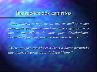 Instruções dos espíritos
“Não poderia o Espiritismo provar melhor a sua
origem, do que apresentando-a como regra, por isso
que é um reflexo do mais puro Cristianismo.
Levando-a por guia, nunca o homem se transviará.”
“Meus amigos, agradecei a Deus o haver permitido
que pudésseis gozar a luz do Espiritismo.”
 