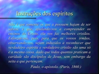 Instruções dos espíritos
Não é que somente os que a possuem hajam de ser
salvos; é que, ajudando-vos a compreender os
ensinos do Cristo, ela vos faz melhores cristãos.
Esforçai-vos, pois, para que os vossos irmãos,
observando-vos, sejam induzidos a reconhecer que
verdadeiro espírita e verdadeiro cristão são uma só
e a mesma coisa, dado que todos quantos praticam a
caridade são discípulos de Jesus, sem embargo da
seita a que pertençam.
Paulo, o apóstolo. (Paris, 1860.)
 