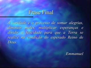 Frase Final
A caridade é o processo de somar alegrias,
diminuir males, multiplicar esperanças e
dividir a felicidade para que a Terra se
realize na condição do esperado Reino de
Deus.
Emmanuel
 