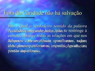 Fora da Caridade não há salvação
886 - Qual o verdadeiro sentido da palavra
caridade, como a entendia Jesus?
Resposta: Benevolência para com todos,
indulgência para com as imperfeições alheias,
perdão das ofensas.
A caridade, segundo Jesus, não se restringe à
esmola, abrange todas as relações em que nos
achamos com os nossos semelhantes, sejam
eles nossos inferiores, nossos iguais, ou
nossos superiores.
 