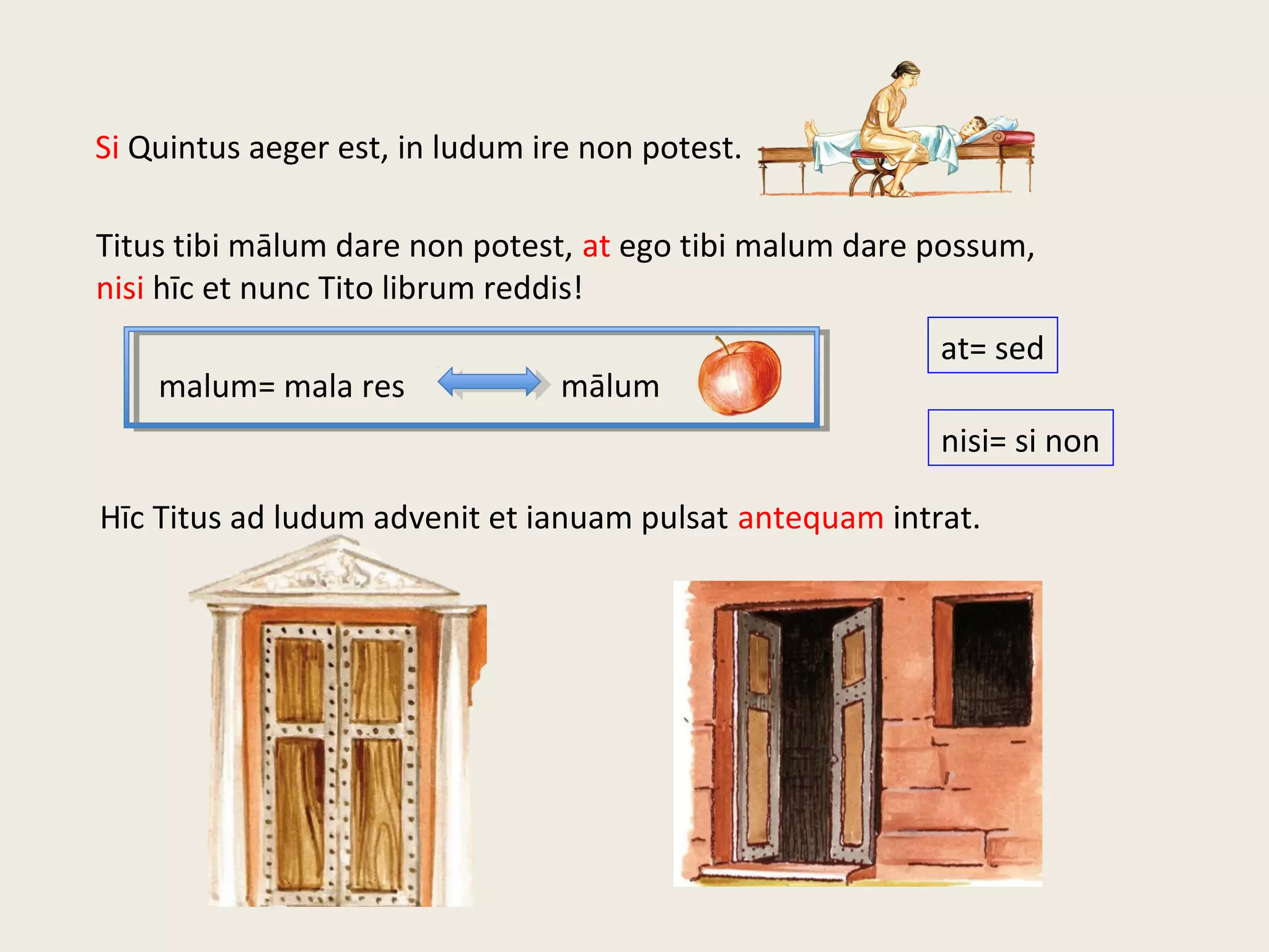 Si Quintus aeger est, in ludum ire non potest.
Titus tibi mālum dare non potest, at ego tibi malum dare possum,
nisi hīc et nunc Tito librum reddis!
Hīc Titus ad ludum advenit et ianuam pulsat antequam intrat.
malum= mala res mālum
nisi= si non
at= sed
 