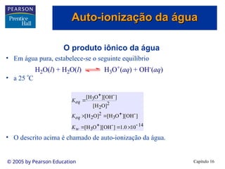 Capítulo 16
© 2005 by Pearson Education
O produto iônico da água
• Em água pura, estabelece-se o seguinte equilíbrio
• a 25 C
• O descrito acima é chamado de auto-ionização da água.
H2O(l) + H2O(l) H3O+(aq) + OH-(aq)
14
-
3
-
3
2
2
2
2
-
3
10
0
.
1
]
OH
][
O
H
[
]
OH
][
O
H
[
]
O
H
[
]
O
H
[
]
OH
][
O
H
[










w
eq
eq
K
K
K
Auto-ionização da água
Auto-ionização da água
 