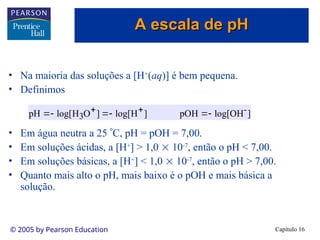 Capítulo 16
© 2005 by Pearson Education
• Na maioria das soluções a [H+
(aq)] é bem pequena.
• Definimos
• Em água neutra a 25 C, pH = pOH = 7,00.
• Em soluções ácidas, a [H+
] > 1,0  10-7
, então o pH < 7,00.
• Em soluções básicas, a [H+
] < 1,0  10-7
, então o pH > 7,00.
• Quanto mais alto o pH, mais baixo é o pOH e mais básica a
solução.
]
OH
log[
pOH
]
H
log[
]
O
H
log[
pH -
3 




 

A escala de pH
A escala de pH
 