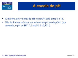 Capítulo 16
© 2005 by Pearson Education
• A maioria dos valores de pH e de pOH está entre 0 e 14.
• Não há limites teóricos nos valores de pH ou de pOH. (por
exemplo, o pH de HCl 2,0 mol/L é -0,301.)
A escala de pH
A escala de pH
 