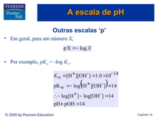 Capítulo 16
© 2005 by Pearson Education
Outras escalas ‘p’
• Em geral, para um número X,
• Por exemplo, pKw = -log Kw.
X
log
X
p 

 
14
pOH
pH
14
]
OH
log[
]
H
log[
14
]
OH
][
H
[
log
pK
10
0
.
1
]
OH
][
H
[
-
-
w
14
-
















w
K
A escala de pH
A escala de pH
 