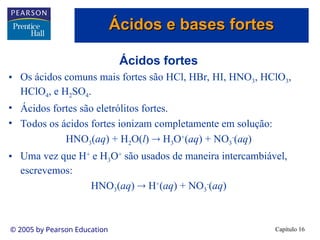 Capítulo 16
© 2005 by Pearson Education
Ácidos fortes
• Os ácidos comuns mais fortes são HCl, HBr, HI, HNO3, HClO3,
HClO4, e H2SO4.
• Ácidos fortes são eletrólitos fortes.
• Todos os ácidos fortes ionizam completamente em solução:
HNO3(aq) + H2O(l)  H3O+
(aq) + NO3
-
(aq)
• Uma vez que H+
e H3O+
são usados de maneira intercambiável,
escrevemos:
HNO3(aq)  H+
(aq) + NO3
-
(aq)
Ácidos e bases fortes
Ácidos e bases fortes
 