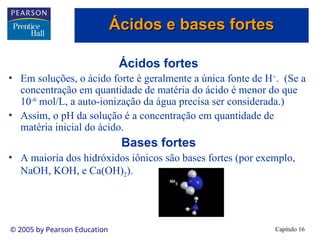 Capítulo 16
© 2005 by Pearson Education
Ácidos fortes
• Em soluções, o ácido forte é geralmente a única fonte de H+
. (Se a
concentração em quantidade de matéria do ácido é menor do que
10-6
mol/L, a auto-ionização da água precisa ser considerada.)
• Assim, o pH da solução é a concentração em quantidade de
matéria inicial do ácido.
Bases fortes
• A maioria dos hidróxidos iônicos são bases fortes (por exemplo,
NaOH, KOH, e Ca(OH)2).
Ácidos e bases fortes
Ácidos e bases fortes
 