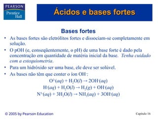 Capítulo 16
© 2005 by Pearson Education
Bases fortes
• As bases fortes são eletrólitos fortes e dissociam-se completamente em
solução.
• O pOH (e, conseqüentemente, o pH) de uma base forte é dado pela
concentração em quantidade de matéria inicial da base. Tenha cuidado
com a estequiometria.
• Para um hidróxido ser uma base, ele deve ser solúvel.
• As bases não têm que conter o íon OH-
:
O2-
(aq) + H2O(l)  2OH-
(aq)
H-
(aq) + H2O(l)  H2(g) + OH-
(aq)
N3-
(aq) + 3H2O(l)  NH3(aq) + 3OH-
(aq)
Ácidos e bases fortes
Ácidos e bases fortes
 