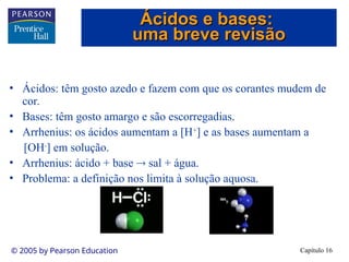 Capítulo 16
© 2005 by Pearson Education
• Ácidos: têm gosto azedo e fazem com que os corantes mudem de
cor.
• Bases: têm gosto amargo e são escorregadias.
• Arrhenius: os ácidos aumentam a [H+
] e as bases aumentam a
[OH-
] em solução.
• Arrhenius: ácido + base  sal + água.
• Problema: a definição nos limita à solução aquosa.
Ácidos e bases:
Ácidos e bases:
uma breve revisão
uma breve revisão
 
