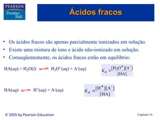 Capítulo 16
© 2005 by Pearson Education
• Os ácidos fracos são apenas parcialmente ionizados em solução.
• Existe uma mistura de íons e ácido não-ionizado em solução.
• Conseqüentemente, os ácidos fracos estão em equilíbrio:
HA(aq) + H2O(l) H3O+(aq) + A-(aq)
HA(aq) H+
(aq) + A-
(aq)
]
HA
[
]
A
][
O
H
[ -
3


a
K
]
HA
[
]
A
][
H
[ -


a
K
Ácidos fracos
Ácidos fracos
 