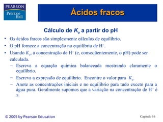 Capítulo 16
© 2005 by Pearson Education
Cálculo de Ka a partir do pH
• Os ácidos fracos são simplesmente cálculos de equilíbrio.
• O pH fornece a concentração no equilíbrio de H+
.
• Usando Ka, a concentração de H+
(e, conseqüentemente, o pH) pode ser
calculada.
– Escreva a equação química balanceada mostrando claramente o
equilíbrio.
– Escreva a expressão de equilíbrio. Encontre o valor para Ka.
– Anote as concentrações iniciais e no equilíbrio para tudo exceto para a
água pura. Geralmente supomos que a variação na concentração de H+
é
x.
Ácidos fracos
Ácidos fracos
 