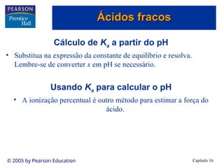 Capítulo 16
© 2005 by Pearson Education
Cálculo de Ka a partir do pH
• Substitua na expressão da constante de equilíbrio e resolva.
Lembre-se de converter x em pH se necessário.
Usando Ka para calcular o pH
• A ionização percentual é outro método para estimar a força do
ácido.
Ácidos fracos
Ácidos fracos
 