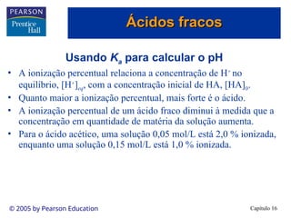 Capítulo 16
© 2005 by Pearson Education
Usando Ka para calcular o pH
• A ionização percentual relaciona a concentração de H+
no
equilíbrio, [H+
]eq, com a concentração inicial de HA, [HA]0.
• Quanto maior a ionização percentual, mais forte é o ácido.
• A ionização percentual de um ácido fraco diminui à medida que a
concentração em quantidade de matéria da solução aumenta.
• Para o ácido acético, uma solução 0,05 mol/L está 2,0 % ionizada,
enquanto uma solução 0,15 mol/L está 1,0 % ionizada.
Ácidos fracos
Ácidos fracos
 