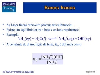Capítulo 16
© 2005 by Pearson Education
• As bases fracas removem prótons das substâncias.
• Existe um equilíbrio entre a base e os íons resultantes:
• Exemplo:
• A constante de dissociação da base, Kb, é definida como
NH3(aq) + H2O(l) NH4
+(aq) + OH-(aq)
]
NH
[
]
OH
][
NH
[
3
-
4


b
K
Bases fracas
Bases fracas
 