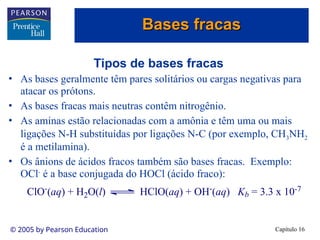Capítulo 16
© 2005 by Pearson Education
Tipos de bases fracas
• As bases geralmente têm pares solitários ou cargas negativas para
atacar os prótons.
• As bases fracas mais neutras contêm nitrogênio.
• As aminas estão relacionadas com a amônia e têm uma ou mais
ligações N-H substituídas por ligações N-C (por exemplo, CH3NH2
é a metilamina).
• Os ânions de ácidos fracos também são bases fracas. Exemplo:
OCl-
é a base conjugada do HOCl (ácido fraco):
ClO-
(aq) + H2O(l) HClO(aq) + OH-
(aq) Kb = 3.3 x 10-7
Bases fracas
Bases fracas
 