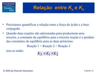 Capítulo 16
© 2005 by Pearson Education
• Precisamos quantificar a relação entre a força do ácido e a base
conjugada.
• Quando duas reações são adicionadas para produzirem uma
terceira, a constante de equilíbrio para a terceira reação é o produto
das constantes de equilíbrio para as duas primeiras:
Reação 1 + Reação 2 = Reação 3
tem-se então:
2
1
3 K
K
K 

Relação entre
Relação entre K
Ka
a e
e K
Kb
b
 