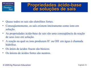Capítulo 16
© 2005 by Pearson Education
• Quase todos os sais são eletrólitos fortes.
• Conseqüentemente, os sais existem inteiramente como íons em
solução.
• As propriedades ácido-base de sais são uma conseqüência da reação
de seus íons em solução.
• A reação na qual os íons produzem H+
ou OH-
em água é chamada
hidrólise.
• Os ânios de ácidos fracos são básicos.
• Os ânions de ácidos fortes são neutros.
Propriedades ácido-base
Propriedades ácido-base
de soluções de sais
de soluções de sais
 