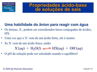 Capítulo 16
© 2005 by Pearson Education
Uma habilidade do ânion para reagir com água
• Os ânions, X-
, podem ser considerados bases conjugadas de ácidos,
HX.
• Uma vez que o X-
vem de um ácido forte, ele é neutro.
• Se X-
vem de um ácido fraco, então
• O pH da solução pode ser calculado usando o equilíbrio!
X-
(aq) + H2O(l) HX(aq) + OH-
(aq)
Propriedades ácido-base
Propriedades ácido-base
de soluções de sais
de soluções de sais
 