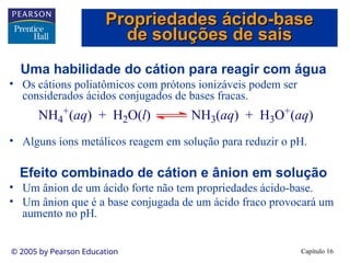 Capítulo 16
© 2005 by Pearson Education
Uma habilidade do cátion para reagir com água
• Os cátions poliatômicos com prótons ionizáveis podem ser
considerados ácidos conjugados de bases fracas.
• Alguns íons metálicos reagem em solução para reduzir o pH.
Efeito combinado de cátion e ânion em solução
• Um ânion de um ácido forte não tem propriedades ácido-base.
• Um ânion que é a base conjugada de um ácido fraco provocará um
aumento no pH.
NH4
+
(aq) + H2O(l) NH3(aq) + H3O+
(aq)
Propriedades ácido-base
Propriedades ácido-base
de soluções de sais
de soluções de sais
 