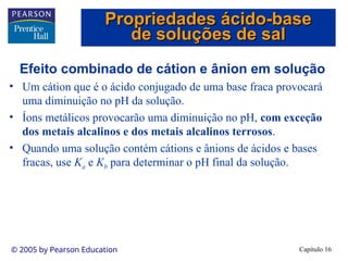 Capítulo 16
© 2005 by Pearson Education
Efeito combinado de cátion e ânion em solução
• Um cátion que é o ácido conjugado de uma base fraca provocará
uma diminuição no pH da solução.
• Íons metálicos provocarão uma diminuição no pH, com exceção
dos metais alcalinos e dos metais alcalinos terrosos.
• Quando uma solução contém cátions e ânions de ácidos e bases
fracas, use Ka e Kb para determinar o pH final da solução.
Propriedades ácido-base
Propriedades ácido-base
de soluções de sal
de soluções de sal
 
