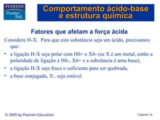 Capítulo 16
© 2005 by Pearson Education
Fatores que afetam a força ácida
Considere H-X. Para que esta substância seja um ácido, precisamos
que:
• a ligação H-X seja polar com H+ e X- (se X é um metal, então a
polaridade de ligação é H-, X+ e a substância é uma base),
• a ligação H-X seja fraca o suficiente para ser quebrada,
• a base conjugada, X-
, seja estável.
Comportamento ácido-base
Comportamento ácido-base
e estrutura química
e estrutura química
 