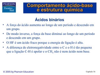 Capítulo 16
© 2005 by Pearson Education
Ácidos binários
• A força do ácido aumenta ao longo de um período e descendo em
um grupo.
• De modo inverso, a força da base diminui ao longo de um período
e descendo em um grupo.
• O HF é um ácido fraco porque a energia de ligação é alta.
• A diferença de eletronegatividade entre o C e o H é tão pequena
que a ligação C-H é apolar e o CH4 não é nem ácido nem base.
Comportamento ácido-base
Comportamento ácido-base
e estrutura química
e estrutura química
 