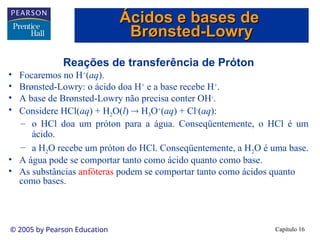 Capítulo 16
© 2005 by Pearson Education
Reações de transferência de Próton
• Focaremos no H+
(aq).
• Brønsted-Lowry: o ácido doa H+
e a base recebe H+
.
• A base de Brønsted-Lowry não precisa conter OH-
.
• Considere HCl(aq) + H2O(l)  H3O+
(aq) + Cl-
(aq):
– o HCl doa um próton para a água. Conseqüentemente, o HCl é um
ácido.
– a H2O recebe um próton do HCl. Conseqüentemente, a H2O é uma base.
• A água pode se comportar tanto como ácido quanto como base.
• As substâncias anfóteras podem se comportar tanto como ácidos quanto
como bases.
Ácidos e bases de
Ácidos e bases de
Br
Brø
ønsted-Lowry
nsted-Lowry
 
