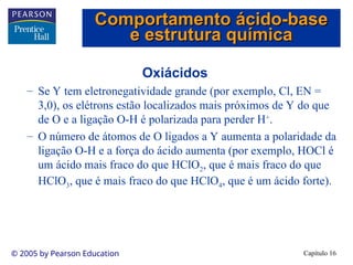 Capítulo 16
© 2005 by Pearson Education
Oxiácidos
– Se Y tem eletronegatividade grande (por exemplo, Cl, EN =
3,0), os elétrons estão localizados mais próximos de Y do que
de O e a ligação O-H é polarizada para perder H+
.
– O número de átomos de O ligados a Y aumenta a polaridade da
ligação O-H e a força do ácido aumenta (por exemplo, HOCl é
um ácido mais fraco do que HClO2, que é mais fraco do que
HClO3, que é mais fraco do que HClO4, que é um ácido forte).
Comportamento ácido-base
Comportamento ácido-base
e estrutura química
e estrutura química
 