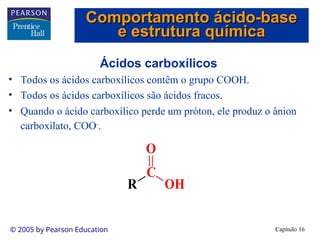 Capítulo 16
© 2005 by Pearson Education
Ácidos carboxílicos
• Todos os ácidos carboxílicos contêm o grupo COOH.
• Todos os ácidos carboxílicos são ácidos fracos.
• Quando o ácido carboxílico perde um próton, ele produz o ânion
carboxilato, COO-
.
R
C
OH
O
Comportamento ácido-base
Comportamento ácido-base
e estrutura química
e estrutura química
 