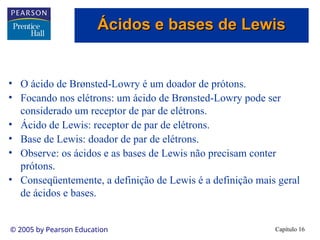 Capítulo 16
© 2005 by Pearson Education
• O ácido de Brønsted-Lowry é um doador de prótons.
• Focando nos elétrons: um ácido de Brønsted-Lowry pode ser
considerado um receptor de par de elétrons.
• Ácido de Lewis: receptor de par de elétrons.
• Base de Lewis: doador de par de elétrons.
• Observe: os ácidos e as bases de Lewis não precisam conter
prótons.
• Conseqüentemente, a definição de Lewis é a definição mais geral
de ácidos e bases.
Ácidos e bases de Lewis
Ácidos e bases de Lewis
 