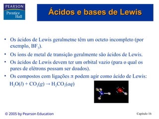 Capítulo 16
© 2005 by Pearson Education
• Os ácidos de Lewis geralmetne têm um octeto incompleto (por
exemplo, BF3).
• Os íons de metal de transição geralmente são ácidos de Lewis.
• Os ácidos de Lewis devem ter um orbital vazio (para o qual os
pares de elétrons possam ser doados).
• Os compostos com ligações  podem agir como ácido de Lewis:
H2O(l) + CO2(g)  H2CO3(aq)
Ácidos e bases de Lewis
Ácidos e bases de Lewis
 