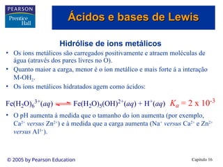 Capítulo 16
© 2005 by Pearson Education
Hidrólise de íons metálicos
• Os íons metálicos são carregados positivamente e atraem moléculas de
água (através dos pares livres no O).
• Quanto maior a carga, menor é o íon metálico e mais forte á a interação
M-OH2.
• Os íons metálicos hidratados agem como ácidos:
• O pH aumenta à medida que o tamanho do íon aumenta (por exemplo,
Ca2+
versus Zn2+
) e à medida que a carga aumenta (Na+
versus Ca2+
e Zn2+
versus Al3+
).
Fe(H2O)6
3+(aq) Fe(H2O)5(OH)2+(aq) + H+(aq) Ka = 2 x 10-3
Ácidos e bases de Lewis
Ácidos e bases de Lewis
 