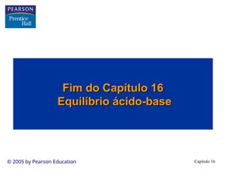 Capítulo 16
© 2005 by Pearson Education
Fim do Capítulo 16
Fim do Capítulo 16
Equilíbrio ácido-base
Equilíbrio ácido-base
 