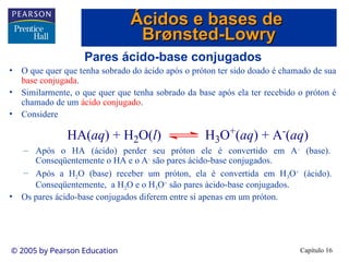 Capítulo 16
© 2005 by Pearson Education
Pares ácido-base conjugados
• O que quer que tenha sobrado do ácido após o próton ter sido doado é chamado de sua
base conjugada.
• Similarmente, o que quer que tenha sobrado da base após ela ter recebido o próton é
chamado de um ácido conjugado.
• Considere
– Após o HA (ácido) perder seu próton ele é convertido em A-
(base).
Conseqüentemente o HA e o A-
são pares ácido-base conjugados.
– Após a H2O (base) receber um próton, ela é convertida em H3O+
(ácido).
Conseqüentemente, a H2O e o H3O+
são pares ácido-base conjugados.
• Os pares ácido-base conjugados diferem entre si apenas em um próton.
HA(aq) + H2O(l) H3O+
(aq) + A-
(aq)
Ácidos e bases de
Ácidos e bases de
Br
Brø
ønsted-Lowry
nsted-Lowry
 