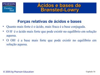 Capítulo 16
© 2005 by Pearson Education
Forças relativas de ácidos e bases
• Quanto mais forte é o ácido, mais fraca é a base conjugada.
• O H+
é o ácido mais forte que pode existir no equilíbrio em solução
aquosa.
• O OH-
é a base mais forte que pode existir no equilíbrio em
solução aquosa.
Ácidos e bases de
Ácidos e bases de
Br
Brø
ønsted-Lowry
nsted-Lowry
 