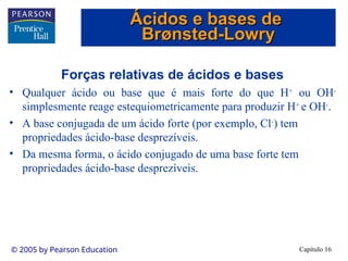 Capítulo 16
© 2005 by Pearson Education
Forças relativas de ácidos e bases
• Qualquer ácido ou base que é mais forte do que H+
ou OH-
simplesmente reage estequiometricamente para produzir H+
e OH-
.
• A base conjugada de um ácido forte (por exemplo, Cl-
) tem
propriedades ácido-base desprezíveis.
• Da mesma forma, o ácido conjugado de uma base forte tem
propriedades ácido-base desprezíveis.
Ácidos e bases de
Ácidos e bases de
Br
Brø
ønsted-Lowry
nsted-Lowry
 