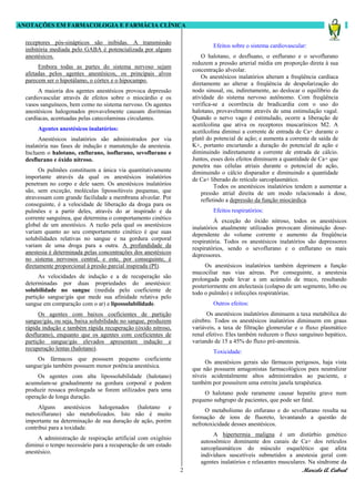 ANOTAÇÕES EM FARMACOLOGIA E FARMÁCIA CLÍNICA

  receptores pós-sinápticos são inibidas. A transmissão
                                                                            Efeitos sobre o sistema cardiovascular:
  inibitória mediada pelo GABA é potencializada por alguns
  anestésicos.                                                          O halotano, o desfluano, o enflurano e o sevoflurano
                                                                    reduzem a pressão arterial média em proporção direta à sua
       Embora todas as partes do sistema nervoso sejam
                                                                    concentração alveolar.
  afetadas pelos agentes anestésicos, os principais alvos
                                                                        Os anestésicos inalatórios alteram a freqüência cardíaca
  parecem ser o hipotálamo, o córtex e o hipocampo.
                                                                    diretamente ao alterar a freqüência de despolarização do
       A maioria dos agentes anestésicos provoca depressão          nodo sinusal, ou, indiretamente, ao deslocar o equilíbrio da
  cardiovascular através de efeitos sobre o miocárdio e os          atividade do sistema nervoso autônomo. Com freqüência
  vasos sanguíneos, bem como no sistema nervoso. Os agentes         verifica-se a ocorrência de bradicardia com o uso do
  anestésicos halogenados provavelmente causam disritmias           halotano, provavelmente através de uma estimulação vagal.
  cardíacas, acentuadas pelas catecolaminas circulantes.            Quando o nervo vago é estimulado, ocorre a liberação de
                                                                    acetilcolina que ativa os receptores muscarínicos M2. A
       Agentes anestésicos inalatórios:                             acetilcolina diminui a corrente de entrada de Ca+ durante o
        Anestésicos inalatórios são administrados por via           platô do potencial de ação; e aumenta a corrente de saída de
  inalatória nas fases de indução e manutenção da anestesia.        K+, portanto encurtando a duração do potencial de ação e
  Incluem o halotano, enflurano, isoflurano, sevoflurano e          diminuindo indiretamente a corrente de entrada de cálcio.
  desflurano e óxido nítroso.                                       Juntos, esses dois efeitos diminuem a quantidade de Ca+ que
                                                                    penetra nas células atriais durante o potencial de ação,
        Os pulmões constituem a única via quantitativamente         diminuindo o cálcio disparador e diminuindo a quantidade
  importante através da qual os anestésicos inalatórios             de Ca+ liberado do retículo sarcoplasmático.
  penetram no corpo e dele saem. Os anestésicos inalatórios                   Todos os anestésicos inalatórios tendem a aumentar a
  são, sem exceção, moléculas lipossolúveis pequenas, que               pressão atrial direita de um modo relacionado à dose,
  atravessam com grande facilidade a membrana alveolar. Por             refletindo a depressão da função miocárdica.
  conseguinte, é a velocidade de liberação da droga para os
  pulmões e a partir deles, através do ar inspirado e da                    Efeitos respiratórios:
  corrente sanguínea, que determina o comportamento cinético                 À exceção do óxido nitroso, todos os anestésicos
  global de um anestésico. A razão pela qual os anestésicos         inalatórios atualmente utilizados provocam diminuição dose-
  variam quanto ao seu comportamento cinético é que suas            dependente do volume corrente e aumento da freqüência
  solubilidades relativas no sangue e na gordura corporal           respiratória. Todos os anestésicos inalatórios são depressores
  variam de uma droga para a outra. A profundidade da               respiratórios, sendo o sevoflurano e o enflurano os mais
  anestesia é determinada pelas concentrações dos anestésicos       depressores.
  no sistema nervosos central, e este, por conseguinte, é
  diretamente proporcional à presão parcial inspirada (PI).              Os anestésicos inalatórios também deprimem a função
                                                                    mucociliar nas vias aéreas. Por conseguinte, a anestesia
        As velocidades de indução e a de recuperação são            prolongada pode levar a um acúmulo de muco, resultando
  determinadas por duas propriedades do anestésico:                 posteriormente em atelectasia (colapso de um segmento, lobo ou
  solubilidade no sangue (medida pelo coeficiente de                todo o pulmão) e infecções respiratórias.
  partição sangue/gás que mede sua afinidade relativa pelo
  sangue em comparação com o ar) e lipossolubilidade.                       Outros efeitos:
        Os agentes com baixos coeficientes de partição                    Os anestésicos inalatórios diminuem a taxa metabólica do
  sangue/gás, ou seja, baixa solubilidade no sangue, produzem       cérebro. Todos os anestésicos inalatórios diminuem em graus
  rápida indução e também rápida recuperação (óxido nitroso,        variáveis, a taxa de filtração glomerular e o fluxo plasmático
  desflurano), enquanto que os agentes com coeficientes de          renal efetivo. Eles também reduzem o fluxo sanguíneo hepático,
  partição sangue/gás elevados apresentam indução e                 variando de 15 a 45% do fluxo pré-anestesia.
  recuperação lentas (halotano).
                                                                            Toxicidade:
       Os fármacos que possuem pequeno coeficiente
                                                                         Os anestésicos gerais são fármacos perigosos, haja vista
  sangue/gás também possuem menor potência anestésica.
                                                                    que não possuem antagonistas farmacológicos para neutralizar
       Os agentes com alta lipossolubilidade (halotano)             níveis acidentalmente altos administrados ao paciente, e
  acumulam-se gradualmente na gordura corporal e podem              também por possuírem uma estreita janela terapêutica.
  produzir ressaca prolongada se forem utilizados para uma
                                                                        O halotano pode raramente causar hepatite grave num
  operação de longa duração.
                                                                    pequeno subgrupo de pacientes, que pode ser fatal.
       Alguns anestésicos halogenados (halotano e
                                                                         O metabolismo do enfurano e do sevoflurano resulta na
  metoxiflurano) são metabolizados. Isto não é muito
                                                                    formação de íons de fluoreto, levantando a questão de
  importante na determinação de sua duração de ação, porém
                                                                    nefrotoxicidade desses anestésicos.
  contribui para a toxidade.
                                                                            A hipertermia maligna é um distúrbio genético
       A administração de respiração artificial com oxigênio
                                                                       autossômico dominante dos canais de Ca+ dos retículos
  diminui o tempo necessário para a recuperação de um estado
                                                                       sarcoplasmáticos do músculo esquelético que afeta
  anestésico.
                                                                       indivíduos suscetíveis submetidos a anestesia geral com
                                                                       agentes inalatórios e relaxantes musculares. Na síndrome da
                                                                2                                                Marcelo A. Cabral
 