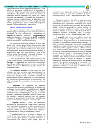 ANOTAÇÕES EM FARMACOLOGIA E FARMÁCIA CLÍNICA
  hipertermia maligna ocorre saída descontrolada de Ca+ dos
  retículos, o que causa o rápido início de taquicardia e
  hipertensão, rigidez muscular intensa (tetania), hipertermia,        consciência, com hipotensão mínima, sem alteração na
  hipercalemia e desequilíbrio ácido-básico com acidose. A             freqüência cardíaca e com baixa incidência de apnéia.
  hipertermia maligna representa uma causa rara, porém                 Mecanismo de ação: facilita a inibição mediada pelo GABA.
  importante, de morbidade e mortalidade por anestésicos. O
  tratamento consiste na administração de dantroleno (que
                                                                            O propofol também se assemelha ao tiopental nas suas
  impede a liberação de cálcio do retículo sarcoplasmático) e
                                                                       propriedades; entretanto, tem a vantagem de sofrer
  medidas apropriadas para reduzir a temperatura corporal e
                                                                       metabolismo muito rapidamente, permitindo assim rápida
  restaurar o equilíbrio eletrolítio e ácido-básico.
                                                                       recuperação sem qualquer efeito de ressaca. A ocorrência de
        Agentes anestésicos intravenosos:                              náusea e vômito no pós-operatório é menos comum. Ele
                                                                       provoca acentuada redução da pressão arterial sistêmica
         Os agentes anestésicos intravenosos pertencem a
                                                                       durante a indução da anestesia, além de exercer efeitos
   diferentes grupos farmacológicos, com estruturas químicas e
                                                                       inotrópicos negativos acentuados sobre o coração.
   mecanismos de ação diversificados. Compreendem os
                                                                       Mecanismo de ação: facilita a inibição mediada pelo GABA.
   barbitúricos (tiopental, metoexital), benzodiazepínicos
   (midazolam, diazepam e lorazepam), propofol, etomidato,                   A cetamida não exerce seus efeitos através da
   cetamida e analgésicos opióides (fentanil, sufentanil,              facilitação da função do receptor GABAa, todavia pode
   alfentanil, remifentanil, meperidina e morfina).                    atuar através do antagonismo da ação do neurotransmissor
                                                                       excitatório, o ácido glutâmico, sobre o receptor NMDA. É o
         Até mesmo os anestésicos inalatórios de ação mais
                                                                       único anestésico intravenoso que possui propriedades
   rápida, como o óxido nitroso, levam alguns minutos para
                                                                       analgésicas e produz estimulação cardiovascular. Em geral,
   agir, causando um período de excitação antes de a anestesia
                                                                       a frequência cardíaca, a pressão arterial e o débito cardíaco
   ser produzida. Já os anestésicos intravenosos atuam muito
                                                                       estão significativamente aumentados. A cetamida produz
   mais rapidamente, produzindo inconsciência em cerca de 20
                                                                       estimulação cardiovascular através de excitação do sistema
   segundos, logo que a droga atinge o cérebro a partir de seu
                                                                       nervoso simpático central e, possivelmente, inibição da
   local de injeção. Normalmente o tiopental, etomidato e o
                                                                       recaptação de noradrenalina nas terminações nervosas
   propofol são utilizados para indução da anestesia.
                                                                       simpáticas. Este fármaco aumenta acentuadamente o fluxo
        Outras drogas utilizadas como agentes de indução por           sanguíneo cerebral, o cosumo de oxigênio e a pressão
   via intravenosa incluem certos benzodiazepínicos, como o            intracraniana, sendo potencialmente perigoso para aqueles
   diazepam e o midazolam, que atuam menos rapidamente                 pacientes com pressão intracraniana já aumentada. Em
   que as drogas citadas anteriormente, e possuem propriedades         virtude da elevada incidência de fenômenos psíquicos pós-
   sedativas e amnésicas. Mecanismo de ação: ativação dos              operatórios associados ao seu uso, a cetamida não é
   receptores GABAa.                                                   comumente utilizada em cirurgia geral.
         Os analgésicos opióides em altas doses têm sido
   utilizados para obter anestesia geral, particularmente em
   pacientes submetidos à cirurgia cardíaca ou outra cirurgia de
   grande porte, quando a reserva circulatória é mínima. Os
   opióides causam analgesia por ativar as vias descendentes da
   dor, por inibir a transmissão aferente do corno dorsal e por
   inibir a excitação das terminações nervosas sensoriais da
   periferia.
         O droperidol, um antagonista da dopamina
   relacionado com os agentes psicóticos pode ser utilizado em
   combinação com um analgésico opiácido, como o fentanil
   para produzir um estado de sedação profunda e analgesia
   (conhecido como neuroleptanalgesia), em que o paciente
   permanece responsivo a comandos e questões simples, mas
   não responde a estímulos dolorosos nem tem qualquer
   lembrança do procedimento. Essa técnica é utilizada para
   pequenos procedimentos cirúrgicos, como endoscopia.
         O tiopental pertence à classe dos barbitúricos
   depressores do sistema nervoso central, sendo o único de
   maior importância em anestesia. As ações do tiopental sobre
   o sistema nervoso são muitos semelhantes à dos anestésicos
   inalatórios, embora não possua nenhum efeito analgésico.
   Mecanismo de ação: ativação dos receptores GABAa.
        O etomidato passou a ser preferido ao tiopental em
   virtude de sua maior margem entre a dose anestésica e a
   dose necessária para produzir depressão respiratória e
   cardiovascular. Este fármaco produz rápida perda de

                                                                   3                                             Marcelo A. Cabral
 