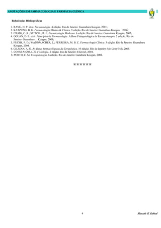 ANOTAÇÕES EM FARMACOLOGIA E FARMÁCIA CLÍNICA


  Referências Bibliográficas

 1. RANG, H. P. et al. Farmacologia. 4 edição. Rio de Janeiro: Guanabara Koogan, 2001;
 2. KATZUNG, B. G. Farmacologia: Básica & Clinica. 9 edição. Rio de Janeiro: Guanabara Koogan, 2006;
 3. CRAIG, C. R.; STITZEL, R. E. Farmacologia Moderna. 6 edição. Rio de Janeiro: Guanabara Koogan, 2005;
 4. GOLAN, D. E. et al. Princípios de Farmacologia: A Base Fisiopatológica da Farmacoterapia. 2 edição. Rio de
    Janeiro: Guanabara Koogan, 2009;
 5. FUCHS, F. D.; WANNMACHER, L.; FERREIRA, M. B. C. Farmacologia Clínica. 3 edição. Rio de Janeiro: Guanabara
    Koogan, 2004.
 6. GILMAN, A. G. As Bases farmacológicas da Terapêutica. 10 edição. Rio de Janeiro: Mc-Graw Hill, 2005.
 7. CONSTANZO, L. S. Fisiologia. 2 edição. Rio de Janeiro: Elsevier, 2004.
 8. PORTH, C. M. Fisiopatologia. 6 edição. Rio de Janeiro: Ganabara Koogan, 2004.


                                                   ЖЖЖЖЖЖ




                                                          4                                            Marcelo A. Cabral
 