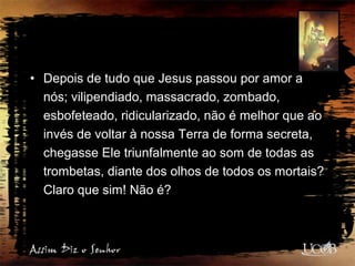 • Depois de tudo que Jesus passou por amor a
nós; vilipendiado, massacrado, zombado,
esbofeteado, ridicularizado, não é melhor que ao
invés de voltar à nossa Terra de forma secreta,
chegasse Ele triunfalmente ao som de todas as
trombetas, diante dos olhos de todos os mortais?
Claro que sim! Não é?
 