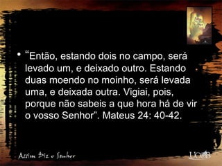 • “Então, estando dois no campo, será
levado um, e deixado outro. Estando
duas moendo no moinho, será levada
uma, e deixada outra. Vigiai, pois,
porque não sabeis a que hora há de vir
o vosso Senhor”. Mateus 24: 40-42.
 