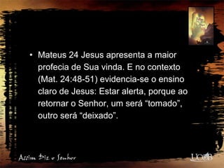 • Mateus 24 Jesus apresenta a maior
profecia de Sua vinda. E no contexto
(Mat. 24:48-51) evidencia-se o ensino
claro de Jesus: Estar alerta, porque ao
retornar o Senhor, um será “tomado”,
outro será “deixado”.
 