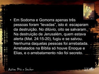 • Em Sodoma e Gomorra apenas três
pessoas foram “levadas”, isto é: escaparam
da destruição. No dilúvio, oito se salvaram.
Na destruição de Jerusalém, quem estava
alerta (Mat. 24:15-20), fugiu e se salvou.
Nenhuma daquelas pessoas foi arrebatada.
Arrebatados na Bíblia só houve Enoque e
Elias, e o arrebatamento não foi secreto.
 