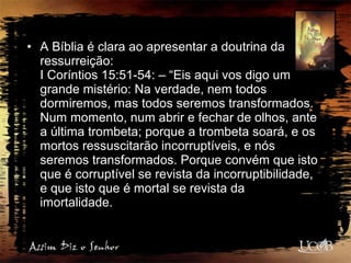 • A Bíblia é clara ao apresentar a doutrina da
ressurreição:
I Coríntios 15:51-54: – “Eis aqui vos digo um
grande mistério: Na verdade, nem todos
dormiremos, mas todos seremos transformados.
Num momento, num abrir e fechar de olhos, ante
a última trombeta; porque a trombeta soará, e os
mortos ressuscitarão incorruptíveis, e nós
seremos transformados. Porque convém que isto
que é corruptível se revista da incorruptibilidade,
e que isto que é mortal se revista da
imortalidade.
 