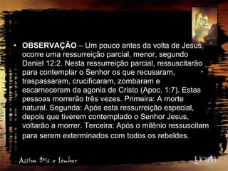 • OBSERVAÇÃO – Um pouco antes da volta de Jesus,
ocorre uma ressurreição parcial, menor, segundo
Daniel 12:2. Nesta ressurreição parcial, ressuscitarão
para contemplar o Senhor os que recusaram,
traspassaram, crucificaram, zombaram e
escarneceram da agonia de Cristo (Apoc. 1:7). Estas
pessoas morrerão três vezes. Primeira: A morte
natural. Segunda: Após esta ressurreição especial,
depois que tiverem contemplado o Senhor Jesus,
voltarão a morrer. Terceira: Após o milênio ressuscitam
para serem exterminados com todos os rebeldes.
 