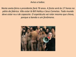 Aviso a todos:  Nesta sexta-feira o presidente fará 76 anos. A festa será às 17 horas no pátio da fabrica. Vão estar lá Bill Halley e Seus Cometas. Todo mundo deve estar nu e de capacete. O espetáculo vai rolar mesmo que chova, porque a banda e um fenômeno.   