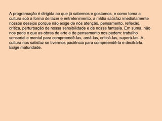 A programação é dirigida ao que já sabemos e gostamos, e como toma a cultura sob a forma de lazer e entretenimento, a mídia satisfaz imediatamente nossos desejos porque não exige de nós atenção, pensamento, reflexão, crítica, perturbação de nossa sensibilidade e de nossa fantasia. Em suma, não nos pede o que as obras de arte e de pensamento nos pedem: trabalho sensorial e mental para compreendê-las, amá-las, criticá-las, superá-las. A cultura nos satisfaz se tivermos paciência para compreendê-la e decifrá-la. Exige maturidade. 